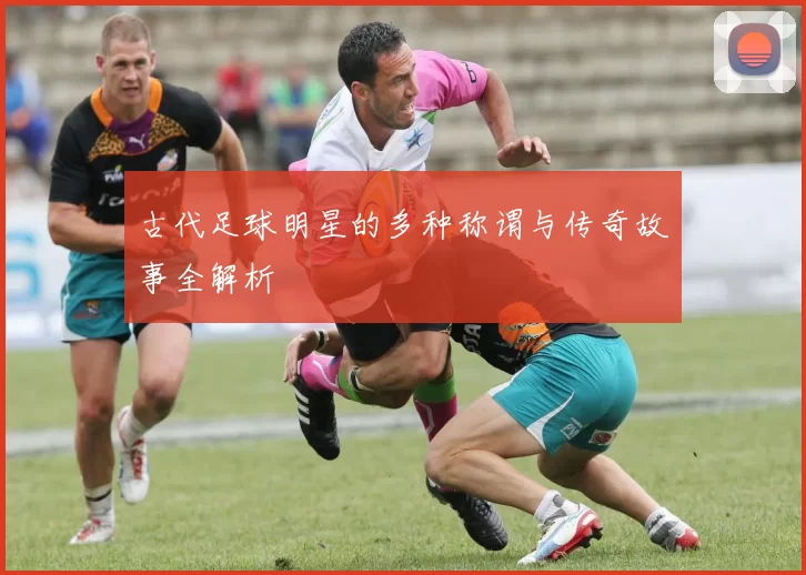 古代足球明星的多种称谓与传奇故事全解析