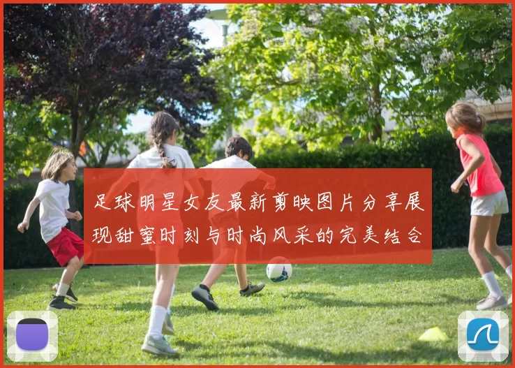 足球明星女友最新剪映图片分享展现甜蜜时刻与时尚风采的完美结合